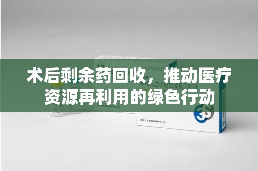 沈阳术后剩余药回收，推动医疗资源再利用的绿色行动