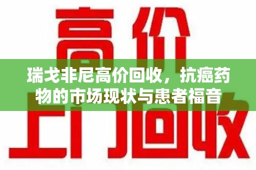 沈阳瑞戈非尼高价回收，抗癌药物的市场现状与患者福音