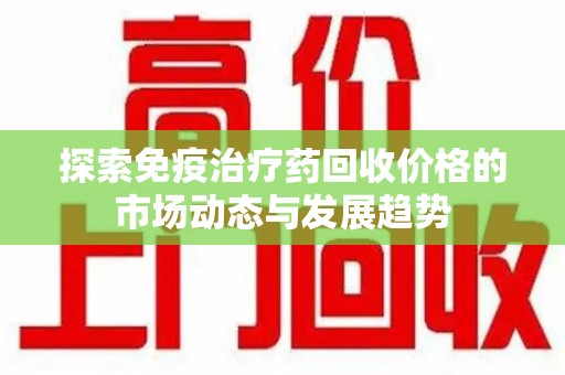 沈阳探索免疫治疗药回收价格的市场动态与发展趋势