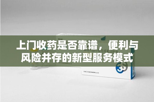 沈阳上门收药是否靠谱，便利与风险并存的新型服务模式