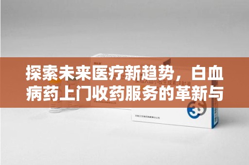 沈阳探索未来医疗新趋势，白血病药上门收药服务的革新与意义