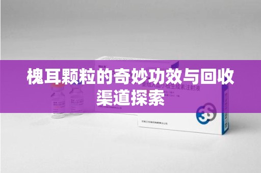 沈阳槐耳颗粒的奇妙功效与回收渠道探索