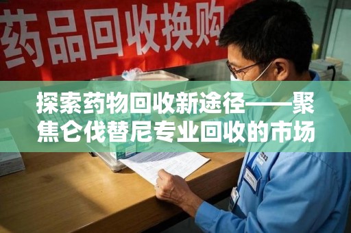 沈阳探索药物回收新途径——聚焦仑伐替尼专业回收的市场与意义