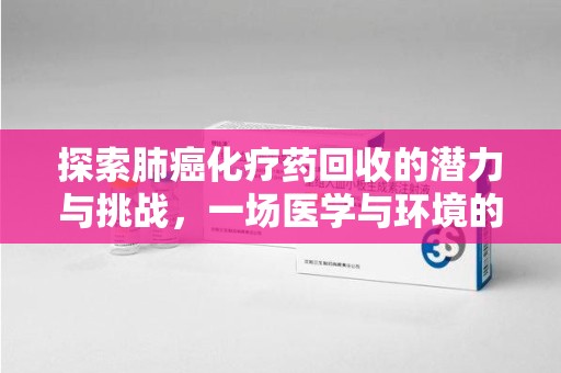 沈阳探索肺癌化疗药回收的潜力与挑战，一场医学与环境的双重博弈